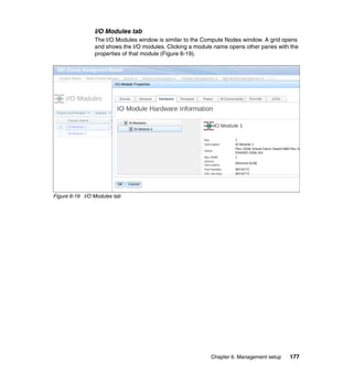 I/O Modules tab
The I/O Modules window is similar to the Compute Nodes window. A grid opens
and shows the I/O modules. Clicking a module name opens other panes with the
properties of that module (Figure 6-19).

Figure 6-19 I/O Modules tab

Chapter 6. Management setup

177

 