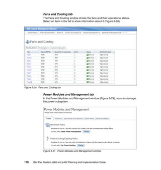 Fans and Cooling tab
The Fans and Cooling window shows the fans and their operational status.
Select an item in the list to show information about it (Figure 6-20).

Figure 6-20 Fans and Cooling tab

Power Modules and Management tab
In the Power Modules and Management window (Figure 6-21), you can manage
the power subsystem.

Figure 6-21 Power Modules and Management window

178

IBM Flex System p260 and p460 Planning and Implementation Guide

 
