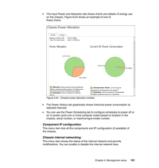 The Input Power and Allocation tab shows charts and details of energy use
on the chassis. Figure 6-24 shows an example of one of
these charts.

Figure 6-24 Chassis power allocation window

The Power History tab graphically shows historical power consumption at
selected intervals.
You can use the Power Scheduling tab to configure schedules to power off or
on or power cycle one or more compute nodes based on location in the
chassis, serial number, or machine-type-model number.

Component IP configuration
This menu item lists all the components and IP configuration (if available) of
the chassis.

Chassis internal networking
This menu item shows the status of the internal network and permits
modifications. You can enable or disable the internal network here.

Chapter 6. Management setup

181

 