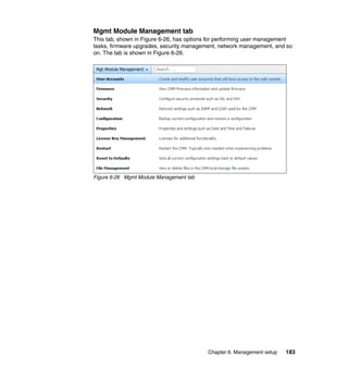 Mgmt Module Management tab
This tab, shown in Figure 6-26, has options for performing user management
tasks, firmware upgrades, security management, network management, and so
on. The tab is shown in Figure 6-26.

Figure 6-26 Mgmt Module Management tab

Chapter 6. Management setup

183

 