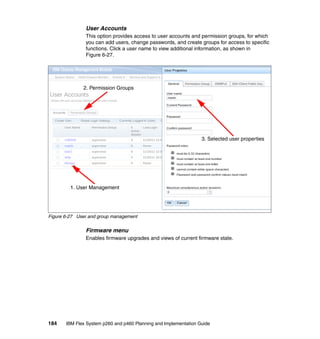 User Accounts
This option provides access to user accounts and permission groups, for which
you can add users, change passwords, and create groups for access to specific
functions. Click a user name to view additional information, as shown in
Figure 6-27.

2. Permission Groups

3. Selected user properties

1. User Management

Figure 6-27 User and group management

Firmware menu
Enables firmware upgrades and views of current firmware state.

184

IBM Flex System p260 and p460 Planning and Implementation Guide

 