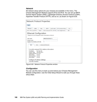 Network
All network setup options for your chassis are available in this menu. The
Chassis Management Module supports IPv4 and IPv6. You can set up SMTP,
Domain Name System (DNS), Lightweight Directory Access Protocol (LDAP),
Hypertext Transfer Protocol (HTTP), and so on, as shown on Figure 6-29.

Figure 6-29 Network Protocol Properties window

Configuration
You can use this menu to back up and restore your Chassis Management
Module configuration. Use the Initial Setup Wizard to walk you through these
setup steps.

186

IBM Flex System p260 and p460 Planning and Implementation Guide

 