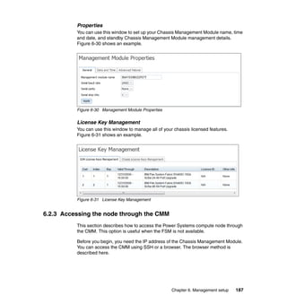 Properties
You can use this window to set up your Chassis Management Module name, time
and date, and standby Chassis Management Module management details.
Figure 6-30 shows an example.

Figure 6-30 Management Module Properties

License Key Management
You can use this window to manage all of your chassis licensed features.
Figure 6-31 shows an example.

Figure 6-31 License Key Management

6.2.3 Accessing the node through the CMM
This section describes how to access the Power Systems compute node through
the CMM. This option is useful when the FSM is not available.
Before you begin, you need the IP address of the Chassis Management Module.
You can access the CMM using SSH or a browser. The browser method is
described here.

Chapter 6. Management setup

187

 