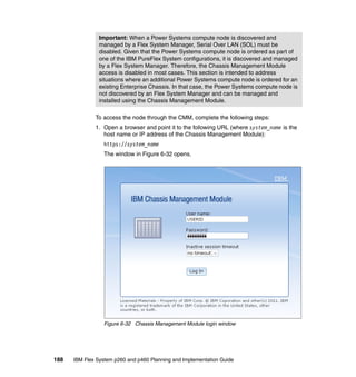 Important: When a Power Systems compute node is discovered and
managed by a Flex System Manager, Serial Over LAN (SOL) must be
disabled. Given that the Power Systems compute node is ordered as part of
one of the IBM PureFlex System configurations, it is discovered and managed
by a Flex System Manager. Therefore, the Chassis Management Module
access is disabled in most cases. This section is intended to address
situations where an additional Power Systems compute node is ordered for an
existing Enterprise Chassis. In that case, the Power Systems compute node is
not discovered by an Flex System Manager and can be managed and
installed using the Chassis Management Module.
To access the node through the CMM, complete the following steps:
1. Open a browser and point it to the following URL (where system_name is the
host name or IP address of the Chassis Management Module):
https://system_name
The window in Figure 6-32 opens.

Figure 6-32 Chassis Management Module login window

188

IBM Flex System p260 and p460 Planning and Implementation Guide

 