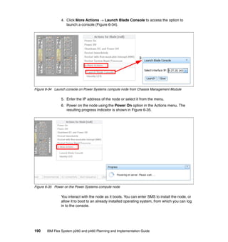 4. Click More Actions  Launch Blade Console to access the option to
launch a console (Figure 6-34).

3

Figure 6-34 Launch console on Power Systems compute node from Chassis Management Module

5. Enter the IP address of the node or select it from the menu.
6. Power on the node using the Power On option in the Actions menu. The
resulting progress indicator is shown in Figure 6-35.

Figure 6-35 Power on the Power Systems compute node

You interact with the node as it boots. You can enter SMS to install the node, or
allow it to boot to an already installed operating system, from which you can log
in to the console.

190

IBM Flex System p260 and p460 Planning and Implementation Guide

 