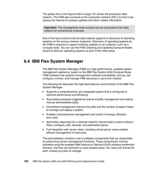 The yellow line in the Figure 6-36 on page 191 shows the production data
network. The FSM also connects to the production network (Eth1) so that it can
access the Internet for product updates and other related information.
Important: The management node console can be connected to the data
network for convenience of access.
One of the key functions that the data network supports is discovery of operating
systems on the various network endpoints. Discovery of operating systems by
the FSM is required to support software updates on an endpoint, such as a
compute node. You can use the FSM Checking and Updating Compute Nodes
wizard to discover operating systems as part of the initial setup.

6.4 IBM Flex System Manager
The IBM Flex System Manager (FSM) is a high performance, scalable system
management appliance, based on the IBM Flex System x240 Compute Node.
FSM hardware has systems management software preinstalled, and you can
configure, monitor, and manage FSM resources in up to four chassis.
The following list describes the high-level features and functions of the IBM Flex
System Manager:
Supports a comprehensive, pre-integrated system that is configured to
optimize performance and efficiency.
Automated processes triggered by events simplify management and reduce
manual administrative tasks.
Centralized management reduces the skills and the number of steps it takes
to manage and deploy a system.
Enables comprehensive management and control of energy utilization
and costs.
Automates responses for a reduced need for manual tasks (custom actions /
filters, configure, edit, relocate, and automation plans).
Full integration with server views, including virtual server views enables
efficient management of resources.
The preinstallation contains a set of software components that are responsible
for performing certain management functions. These components must be
activated using the available IBM Feature on Demand (FoD) software entitlement
licenses, and they are licensed on a per-chassis basis. You need one license for
each chassis you plan to manage.

192

IBM Flex System p260 and p460 Planning and Implementation Guide

 