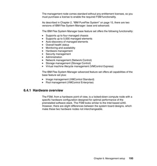 The management node comes standard without any entitlement licenses, so you
must purchase a license to enable the required FSM functionality.
As described in Chapter 2, “IBM PureFlex System” on page 15, there are two
versions of IBM Flex System Manager: base and advanced.
The IBM Flex System Manager base feature set offers the following functionality:
Supports up to four managed chassis
Supports up to 5,000 managed elements
Auto-discovery of managed elements
Overall health status
Monitoring and availability
Hardware management
Security management
Administration
Network management (Network Control)
Storage management (Storage Control)
Virtual machine lifecycle management (VMControl Express)
The IBM Flex System Manager advanced feature set offers all capabilities of the
base feature set plus:
Image management (VMControl Standard)
Pool management (VMControl Enterprise)

6.4.1 Hardware overview
The FSM, from a hardware point of view, is a locked-down compute node with a
specific hardware configuration designed for optimal performance of the
preinstalled software stack. The FSM looks similar to the Intel based x240.
However, there are slight differences between the system board designs, which
make these two hardware nodes not interchangeable.

Chapter 6. Management setup

193

 