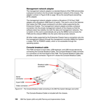 Management network adapter
The management network adapter is a standard feature of the FSM and provides
a physical connection into the private management network of the chassis. The
adapter is shown in Figure 6-38 on page 195 as the everything-to-everything
(ETE) adapter.
The management network adapter contains a Broadcom 5718 Dual 1GbE
adapter and a Broadcom 5389 8-port L2 switch. This card is one of the features
that makes the FSM unique compared to all other nodes supported by the
Enterprise Chassis. The management network adapter provides a physical
connection into the private management network of the chassis so that the
software stack has visibility into both the data and management networks. The
L2 switch on this card is automatically set up by the IMMv2 and connects the
FSM and the onboard IMMv2 into the same internal private network.
All other nodes supported by the Enterprise Chassis have a connection only into
the management network through the management controller (IMMv2 for System
x nodes; FSP for POWER nodes), which is not accessible through the
operating system.

Console breakout cable
The FSM connects to local video, USB keyboard, and USB mouse devices by
connecting the Console Breakout Cable. The Console Breakout Cable connects
to a connector on the front bezel of the FSM. The Console Breakout Cable also
provides a serial connector. Figure 6-41 shows the Console Breakout Cable.

Breakout cable
connector

Serial
connector
2-port USB
Video connector
Figure 6-41 The Console Breakout Cable connecting to the IBM Flex System Manager (and x240)

The Console Breakout Cable is included with the chassis.

198

IBM Flex System p260 and p460 Planning and Implementation Guide

 