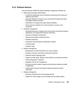6.4.2 Software features
The main features of IBM Flex System Manager management software are:
Monitoring and problem determination
– A real-time multichassis view of hardware components with overlays for
additional information.
– Automatic detection of issues in your environment through event setup
that triggers alerts and actions.
– Identification of changes that might impact availability.
– Server resource utilization by a virtual machine or across a rack
of systems.
Hardware management
– Automated discovery of physical and virtual servers and interconnections,
applications, and supported third-party networking.
– Inventory of hardware components.
– Chassis and hardware component views.
– Hardware properties.
– Component names/hardware identification numbers.
– Firmware levels.
– Utilization rates.
Network management
– Management of network switches from various vendors.
– Discovery, inventory, and status monitoring of switches.
– Graphical network topology views.
– Support for KVM, pHyp, VMware virtual switches, and physical switches.
– VLAN configuration of switches.
– Integration with server management.
– Per-virtual machine network usage and performance statistics provided
to VMControl.
– Logical views of servers and network devices grouped by subnet
and VLAN.
Storage management
– Discovery of physical and virtual storage devices.
– Support for virtual images on local storage across multiple chassis.

Chapter 6. Management setup

199

 