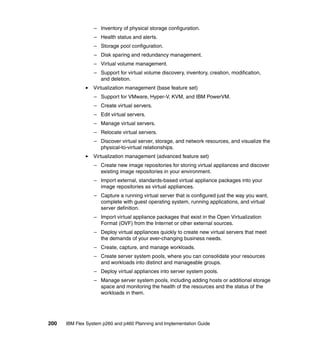 – Inventory of physical storage configuration.
– Health status and alerts.
– Storage pool configuration.
– Disk sparing and redundancy management.
– Virtual volume management.
– Support for virtual volume discovery, inventory, creation, modification,
and deletion.
Virtualization management (base feature set)
– Support for VMware, Hyper-V, KVM, and IBM PowerVM.
– Create virtual servers.
– Edit virtual servers.
– Manage virtual servers.
– Relocate virtual servers.
– Discover virtual server, storage, and network resources, and visualize the
physical-to-virtual relationships.
Virtualization management (advanced feature set)
– Create new image repositories for storing virtual appliances and discover
existing image repositories in your environment.
– Import external, standards-based virtual appliance packages into your
image repositories as virtual appliances.
– Capture a running virtual server that is configured just the way you want,
complete with guest operating system, running applications, and virtual
server definition.
– Import virtual appliance packages that exist in the Open Virtualization
Format (OVF) from the Internet or other external sources.
– Deploy virtual appliances quickly to create new virtual servers that meet
the demands of your ever-changing business needs.
– Create, capture, and manage workloads.
– Create server system pools, where you can consolidate your resources
and workloads into distinct and manageable groups.
– Deploy virtual appliances into server system pools.
– Manage server system pools, including adding hosts or additional storage
space and monitoring the health of the resources and the status of the
workloads in them.

200

IBM Flex System p260 and p460 Planning and Implementation Guide

 