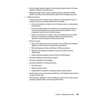 – Group storage systems together using storage system pools to increase
resource utilization and automation.
– Manage storage system pools by adding storage, editing the storage
system pool policy, and monitoring the health of the storage resources.
Additional features
– A resource-oriented chassis map provides an instant graphical view of
chassis resources, including nodes and I/O modules.
•

A fly-over provides an instant view of individual server’s (node) status
and inventory

•

A chassis map provides an inventory view of chassis components, a
view of active statuses that require administrative attention, and a
compliance view of server (node) firmware.

•

Actions can be taken on nodes, such as working with server-related
resources, showing and installing updates, submitting service
requests, and launching the remote access tools.

– Remote console.
•

Open video sessions and mount media, such as DVDs with software
updates, to their servers from their local workstation.

•

Remote Keyboard, Video, and Mouse (KVM) connections.

•

Remote Virtual Media connections (mount CD, DVD, ISO, and
USB media).

•

Power operations against servers (Power On/Off/Restart).

– Hardware detection and inventory creation.
– Firmware compliance and updates.
– Automatic detection of hardware failures.
•

Provides alerts.

•

Takes corrective action.

•

Notifies IBM of problems to escalate problem determination.

– Health status (such as processor utilization) on all hardware devices from
a single chassis view.
– Administrative capabilities, such as setting up users within profile groups,
assigning security levels, and security governance.

Chapter 6. Management setup

201

 