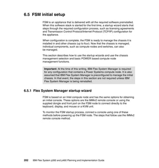6.5 FSM initial setup
FSM is an appliance that is delivered with all the required software preinstalled.
When this software stack is started for the first time, a startup wizard starts that
steps through the required configuration process, such as licensing agreements
and Transmission Control Protocol/Internet Protocol (TCP/IP) configuration for
the appliance.
When configuration is complete, the FSM is ready to manage the chassis it is
installed in and other chassis (up to four). Now that the chassis is managed,
individual components, such as compute nodes and switches, can also
be managed.
This section describes how to use the startup wizards and use the chassis
management selection and basic POWER based compute node
management functions.
Important: At the time of this writing, IBM Flex System Manager is required
for any configuration that contains a Power Systems compute node. It is also
assumed that IBM Flex System Manager is preconfigured to manage the initial
chassis. In that event, the steps in this section are not required unless IBM
Flex System Manager is being reinstalled.

6.5.1 Flex System Manager startup wizard
FSM is based on an Intel compute node and has the same options for obtaining
an initial console. These options are the IMMv2 remote console or using the
supplied dongle and front port on the FSM node to connect directly to the
keyboard, display, and mouse or a KVM unit.
To monitor the FSM startup process, connect a console using one of these
methods before powering up the FSM node. The steps that follow use the IMMv2
remote console method.

202

IBM Flex System p260 and p460 Planning and Implementation Guide

 
