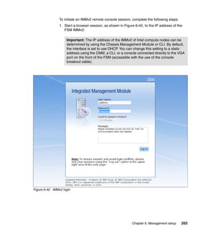 To initiate an IMMv2 remote console session, complete the following steps:
1. Start a browser session, as shown in Figure 6-42, to the IP address of the
FSM IMMv2.
Important: The IP address of the IMMv2 of Intel compute nodes can be
determined by using the Chassis Management Module or CLI. By default,
the interface is set to use DHCP. You can change this setting to a static
address using the CMM, a CLI, or a console connected directly to the VGA
port on the front of the FSM (accessible with the use of the console
breakout cable).

Figure 6-42 IMMv2 login

Chapter 6. Management setup

203

 