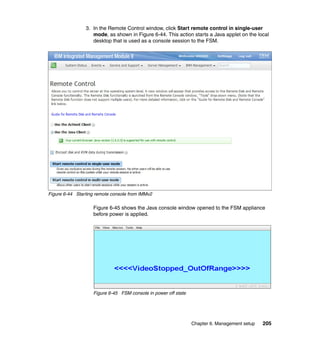 3. In the Remote Control window, click Start remote control in single-user
mode, as shown in Figure 6-44. This action starts a Java applet on the local
desktop that is used as a console session to the FSM.

Figure 6-44 Starting remote console from IMMv2

Figure 6-45 shows the Java console window opened to the FSM appliance
before power is applied.

Figure 6-45 FSM console in power off state

Chapter 6. Management setup

205

 