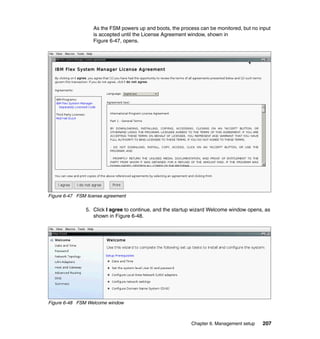 As the FSM powers up and boots, the process can be monitored, but no input
is accepted until the License Agreement window, shown in
Figure 6-47, opens.

Figure 6-47 FSM license agreement

5. Click I agree to continue, and the startup wizard Welcome window opens, as
shown in Figure 6-48.

Figure 6-48 FSM Welcome window

Chapter 6. Management setup

207

 