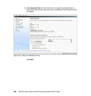 6. Click Data and Time from the wizard menu to open the window shown in
Figure 6-49. Set the time, date, time zone, and Network Time Protocol server,
as needed.

Figure 6-49 Setting the FSM date and time

Click Next.

208

IBM Flex System p260 and p460 Planning and Implementation Guide

 