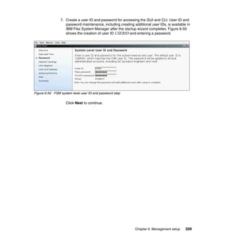 7. Create a user ID and password for accessing the GUI and CLI. User ID and
password maintenance, including creating additional user IDs, is available in
IBM Flex System Manager after the startup wizard completes. Figure 6-50
shows the creation of user ID USERID and entering a password.

Figure 6-50 FSM system level user ID and password step

Click Next to continue.

Chapter 6. Management setup

209

 