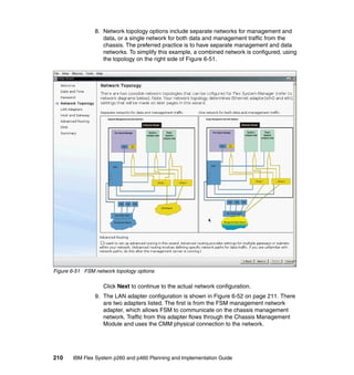 8. Network topology options include separate networks for management and
data, or a single network for both data and management traffic from the
chassis. The preferred practice is to have separate management and data
networks. To simplify this example, a combined network is configured, using
the topology on the right side of Figure 6-51.

Figure 6-51 FSM network topology options

Click Next to continue to the actual network configuration.
9. The LAN adapter configuration is shown in Figure 6-52 on page 211. There
are two adapters listed. The first is from the FSM management network
adapter, which allows FSM to communicate on the chassis management
network. Traffic from this adapter flows through the Chassis Management
Module and uses the CMM physical connection to the network.

210

IBM Flex System p260 and p460 Planning and Implementation Guide

 