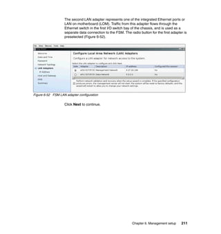 The second LAN adapter represents one of the integrated Ethernet ports or
LAN on motherboard (LOM). Traffic from this adapter flows through the
Ethernet switch in the first I/O switch bay of the chassis, and is used as a
separate data connection to the FSM. The radio button for the first adapter is
preselected (Figure 6-52).

Figure 6-52 FSM LAN adapter configuration

Click Next to continue.

Chapter 6. Management setup

211

 