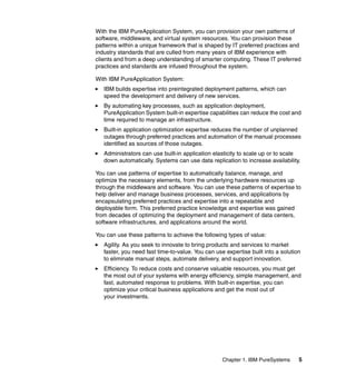 With the IBM PureApplication System, you can provision your own patterns of
software, middleware, and virtual system resources. You can provision these
patterns within a unique framework that is shaped by IT preferred practices and
industry standards that are culled from many years of IBM experience with
clients and from a deep understanding of smarter computing. These IT preferred
practices and standards are infused throughout the system.
With IBM PureApplication System:
IBM builds expertise into preintegrated deployment patterns, which can
speed the development and delivery of new services.
By automating key processes, such as application deployment,
PureApplication System built-in expertise capabilities can reduce the cost and
time required to manage an infrastructure.
Built-in application optimization expertise reduces the number of unplanned
outages through preferred practices and automation of the manual processes
identified as sources of those outages.
Administrators can use built-in application elasticity to scale up or to scale
down automatically. Systems can use data replication to increase availability.
You can use patterns of expertise to automatically balance, manage, and
optimize the necessary elements, from the underlying hardware resources up
through the middleware and software. You can use these patterns of expertise to
help deliver and manage business processes, services, and applications by
encapsulating preferred practices and expertise into a repeatable and
deployable form. This preferred practice knowledge and expertise was gained
from decades of optimizing the deployment and management of data centers,
software infrastructures, and applications around the world.
You can use these patterns to achieve the following types of value:
Agility. As you seek to innovate to bring products and services to market
faster, you need fast time-to-value. You can use expertise built into a solution
to eliminate manual steps, automate delivery, and support innovation.
Efficiency. To reduce costs and conserve valuable resources, you must get
the most out of your systems with energy efficiency, simple management, and
fast, automated response to problems. With built-in expertise, you can
optimize your critical business applications and get the most out of
your investments.

Chapter 1. IBM PureSystems

5

 