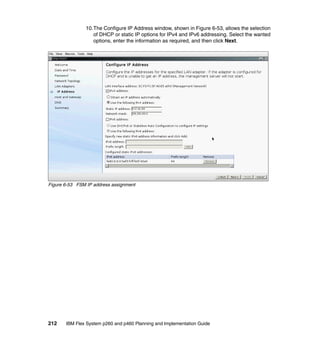 10.The Configure IP Address window, shown in Figure 6-53, allows the selection
of DHCP or static IP options for IPv4 and IPv6 addressing. Select the wanted
options, enter the information as required, and then click Next.

Figure 6-53 FSM IP address assignment

212

IBM Flex System p260 and p460 Planning and Implementation Guide

 