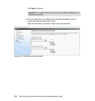 Click Next to continue.
Important: It is expected that the host name of the FSM is available on the
domain name server.
13.You can enable the use of DNS services and add the address of one or
severs and a domain suffix search order.
Enter the information, as shown in Figure 6-56, and click Next.

Figure 6-56 FSM DNS services configuration

214

IBM Flex System p260 and p460 Planning and Implementation Guide

 