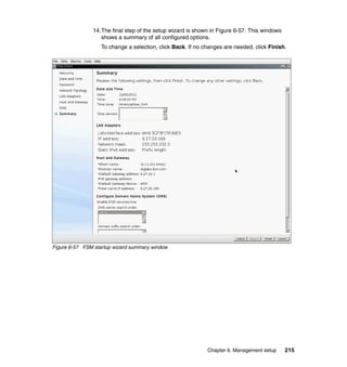 14.The final step of the setup wizard is shown in Figure 6-57. This windows
shows a summary of all configured options.
To change a selection, click Back. If no changes are needed, click Finish.

Figure 6-57 FSM startup wizard summary window

Chapter 6. Management setup

215

 