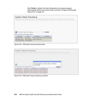 After Finish is clicked, the final configuration and setup proceeds
automatically without any further input, as shown in Figure 6-58 through
Figure 6-61 on page 217.

Figure 6-58 FSM system setup processing status

Figure 6-59 FSM system setup processing completion

216

IBM Flex System p260 and p460 Planning and Implementation Guide

 