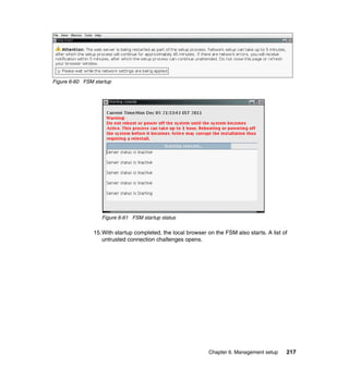 Figure 6-60 FSM startup

Figure 6-61 FSM startup status

15.With startup completed, the local browser on the FSM also starts. A list of
untrusted connection challenges opens.

Chapter 6. Management setup

217

 
