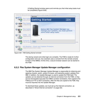 A Getting Started window opens and reminds you that initial setup tasks must
be completed (Figure 6-66).

Figure 6-66 FSM Getting Started reminder

The startup wizard and initial login are complete. The FSM is ready for further
configuration and use. Our example uses a console from the remote console
function of the IMMv2. At this time, a secure browser session can be started to
the FSM.

6.5.2 Flex System Manager Update Manager configuration
The IBM Flex System Manager Update Manager is responsible for obtaining and
applying chassis, switch, system firmware, and operating system updates from
IBM. In addition, the Update Manager is used to update the FSM itself. The
updates can be obtained through an Internet connection from the FSM, or they
can be downloaded manually from IBM to another workstation, then copied to the
FSM by an FTP or SCP connection. After the files are copied to the FSM, they
must be imported into the Update Manager.
To download these updates, we must set up the Internet connection, as
described in “Direct Internet connection” on page 222.

Chapter 6. Management setup

221

 