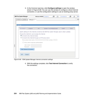 3. In the Common task box, click Configure settings to open the window
shown in Figure 6-69. You can use this window to configure a direct Internet
connection, or use the configuration settings to use an existing proxy server.

Figure 6-69 FSM Update Manager Internet connection settings

4. With the settings complete, click Test Internet Connection to verify
the connection.

224

IBM Flex System p260 and p460 Planning and Implementation Guide

 