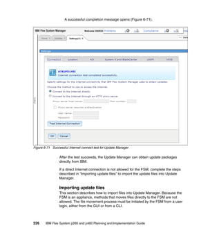A successful completion message opens (Figure 6-71).

Figure 6-71 Successful Internet connect test for Update Manager

After the test succeeds, the Update Manager can obtain update packages
directly from IBM.
If a direct Internet connection is not allowed for the FSM, complete the steps
described in “Importing update files” to import the update files into Update
Manager.

Importing update files
This section describes how to import files into Update Manager. Because the
FSM is an appliance, methods that moves files directly to the FSM are not
allowed. The file movement process must be initiated by the FSM from a user
login, either from the GUI or from a CLI.

226

IBM Flex System p260 and p460 Planning and Implementation Guide

 