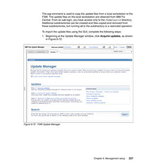The scp command is used to copy the update files from a local workstation to the
FSM. The update files on the local workstation are obtained from IBM Fix
Central. From an ssh login, you have access only to the /home/userid directory.
Additional subdirectories can be created and files copied and removed from
these subdirectories, but running cd to the subdirectory is a restricted operation.
To import the update files using the GUI, complete the following steps:
1. Beginning at the Update Manager window, click Acquire updates, as shown
in Figure 6-72.

Figure 6-72 FSM Update Manager

Chapter 6. Management setup

227

 
