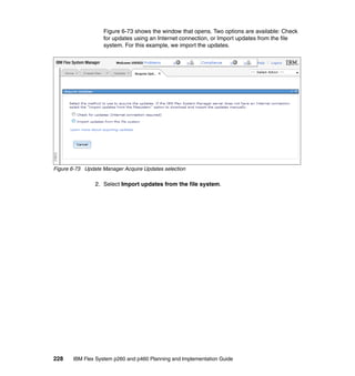 Figure 6-73 shows the window that opens. Two options are available: Check
for updates using an Internet connection, or Import updates from the file
system. For this example, we import the updates.

Figure 6-73 Update Manager Acquire Updates selection

2. Select Import updates from the file system.

228

IBM Flex System p260 and p460 Planning and Implementation Guide

 