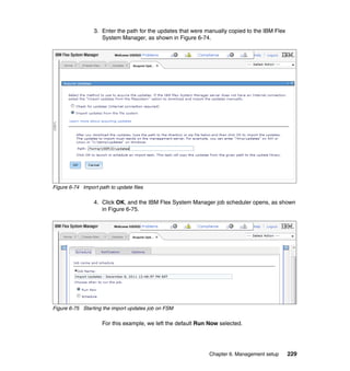 3. Enter the path for the updates that were manually copied to the IBM Flex
System Manager, as shown in Figure 6-74.

Figure 6-74 Import path to update files

4. Click OK, and the IBM Flex System Manager job scheduler opens, as shown
in Figure 6-75.

Figure 6-75 Starting the import updates job on FSM

For this example, we left the default Run Now selected.

Chapter 6. Management setup

229

 
