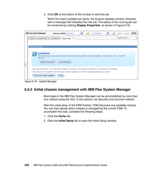 5. Click OK at the bottom of the window to start the job.
When the import updates job starts, the Acquire Updates window refreshes
with a message that indicates the new job. The status of the running job can
be monitored by clicking Display Properties, as shown in Figure 6-76.

Figure 6-76 Update Manager

6.5.3 Initial chassis management with IBM Flex System Manager
Most tasks in the IBM Flex System Manager can be accomplished by more than
one method using the GUI. In this section, we describe one common method.
After the initial setup of the FSM finishes, FSM discovers any available chassis.
You can then decide which chassis is managed by the current FSM. To
accomplish this task, complete the following steps:
1. Click the Home tab.
2. Click the Initial Setup tab to open the Initial Setup window.

230

IBM Flex System p260 and p460 Planning and Implementation Guide

 