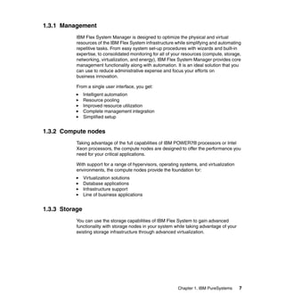1.3.1 Management
IBM Flex System Manager is designed to optimize the physical and virtual
resources of the IBM Flex System infrastructure while simplifying and automating
repetitive tasks. From easy system set-up procedures with wizards and built-in
expertise, to consolidated monitoring for all of your resources (compute, storage,
networking, virtualization, and energy), IBM Flex System Manager provides core
management functionality along with automation. It is an ideal solution that you
can use to reduce administrative expense and focus your efforts on
business innovation.
From a single user interface, you get:
Intelligent automation
Resource pooling
Improved resource utilization
Complete management integration
Simplified setup

1.3.2 Compute nodes
Taking advantage of the full capabilities of IBM POWER7® processors or Intel
Xeon processors, the compute nodes are designed to offer the performance you
need for your critical applications.
With support for a range of hypervisors, operating systems, and virtualization
environments, the compute nodes provide the foundation for:
Virtualization solutions
Database applications
Infrastructure support
Line of business applications

1.3.3 Storage
You can use the storage capabilities of IBM Flex System to gain advanced
functionality with storage nodes in your system while taking advantage of your
existing storage infrastructure through advanced virtualization.

Chapter 1. IBM PureSystems

7

 