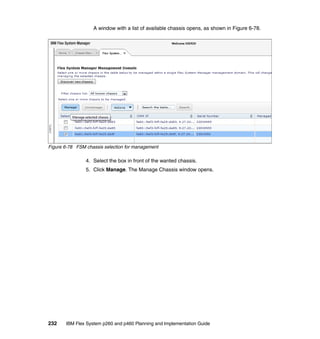 A window with a list of available chassis opens, as shown in Figure 6-78.

Figure 6-78 FSM chassis selection for management

4. Select the box in front of the wanted chassis.
5. Click Manage. The Manage Chassis window opens.

232

IBM Flex System p260 and p460 Planning and Implementation Guide

 