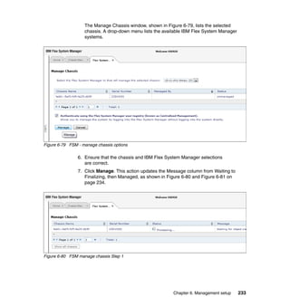 The Manage Chassis window, shown in Figure 6-79, lists the selected
chassis. A drop-down menu lists the available IBM Flex System Manager
systems.

Figure 6-79 FSM - manage chassis options

6. Ensure that the chassis and IBM Flex System Manager selections
are correct.
7. Click Manage. This action updates the Message column from Waiting to
Finalizing, then Managed, as shown in Figure 6-80 and Figure 6-81 on
page 234.

Figure 6-80 FSM manage chassis Step 1

Chapter 6. Management setup

233

 