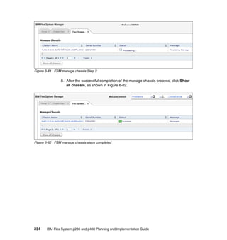 Figure 6-81 FSM manage chassis Step 2

8. After the successful completion of the manage chassis process, click Show
all chassis, as shown in Figure 6-82.

Figure 6-82 FSM manage chassis steps completed

234

IBM Flex System p260 and p460 Planning and Implementation Guide

 