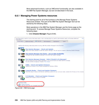 More advanced functions, such as VMControl functionality, are also available in
the IBM Flex System Manager, but are not described in this book.

6.6.1 Managing Power Systems resources
The starting point for all of the functions is the Manage Power Systems
Resources window. This part of the IBM Flex System Manager GUI can be
started by the following steps.
Most operations in the IBM Flex System Manager use the Home page as the
starting point. To access Manage Power Systems Resources, complete the
following steps:
1. Click Chassis Manager (Figure 6-84).

Figure 6-84 FSM Home page

236

IBM Flex System p260 and p460 Planning and Implementation Guide

 