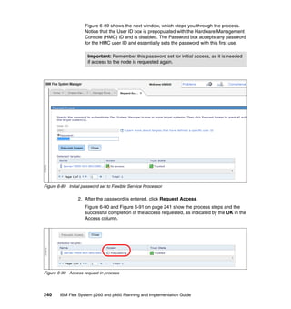 Figure 6-89 shows the next window, which steps you through the process.
Notice that the User ID box is prepopulated with the Hardware Management
Console (HMC) ID and is disabled. The Password box accepts any password
for the HMC user ID and essentially sets the password with this first use.
Important: Remember this password set for initial access, as it is needed
if access to the node is requested again.

Figure 6-89 Initial password set to Flexible Service Processor

2. After the password is entered, click Request Access.
Figure 6-90 and Figure 6-91 on page 241 show the process steps and the
successful completion of the access requested, as indicated by the OK in the
Access column.

Figure 6-90 Access request in process

240

IBM Flex System p260 and p460 Planning and Implementation Guide

 