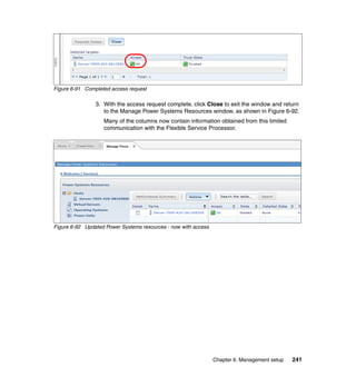 Figure 6-91 Completed access request

3. With the access request complete, click Close to exit the window and return
to the Manage Power Systems Resources window, as shown in Figure 6-92.
Many of the columns now contain information obtained from this limited
communication with the Flexible Service Processor.

Figure 6-92 Updated Power Systems resources - now with access

Chapter 6. Management setup

241

 