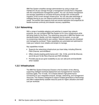 IBM Flex System simplifies storage administration by using a single user
interface for all your storage through a management console that is integrated
with the comprehensive management system. You can use these management
and storage capabilities to virtualize third-party storage with nondisruptive
migration of the current storage infrastructure. You can also take advantage of
intelligent tiering so you can balance performance and cost for your storage
needs. The solution also supports local and remote replication and snapshots for
flexible business continuity and disaster recovery capabilities.

1.3.4 Networking
With a range of available adapters and switches to support key network
protocols, you can configure IBM Flex System to fit in your infrastructure while
still being ready for the future. The networking resources in IBM Flex System are
standards-based, flexible, and fully integrated into the system, so you get
no-compromise networking for your solution. Network resources are virtualized
and managed by workload. These capabilities are automated and optimized to
make your network more reliable and simpler to manage.
Key capabilities include:
Supports the networking infrastructure you have today, including Ethernet,
Fibre Channel, and InfiniBand
Offers industry-leading performance with 1 Gb, 10 Gb, and 40 Gb Ethernet,
and 8 Gb and 16 Gb Fibre Channel and FDR InfiniBand
Provides pay-as-you-grow scalability so you can add ports and bandwidth
when needed

1.3.5 Infrastructure
The IBM Flex System Enterprise Chassis is the foundation of the offering,
supporting intelligent workload deployment and management for maximum
business agility. The 14-node, 10 U chassis delivers high-performance
connectivity for your integrated compute, storage, networking, and management
resources. The chassis is designed to support multiple generations of technology
and offers independently scalable resource pools for higher utilization and lower
cost per workload.

8

IBM Flex System p260 and p460 Planning and Implementation Guide

 