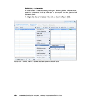 Inventory collection
In order for the FSM to accurately manage a Power Systems compute node,
inventory information must be collected. To accomplish this task, perform the
following steps:
1. Right-click the server object in the list, as shown in Figure 6-93.

Figure 6-93 Starting inventory request of Power Systems compute node

242

IBM Flex System p260 and p460 Planning and Implementation Guide

 