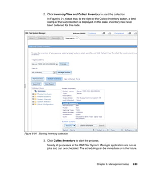 2. Click Inventory/View and Collect Inventory to start the collection.
In Figure 6-94, notice that, to the right of the Collect Inventory button, a time
stamp of the last collection is displayed. In this case, inventory has never
been collected for this node.

Figure 6-94 Starting inventory collection

3. Click Collect Inventory to start the process.
Nearly all processes in the IBM Flex System Manager application are run as
jobs and can be scheduled. The scheduling can be immediate or in the future.

Chapter 6. Management setup

243

 