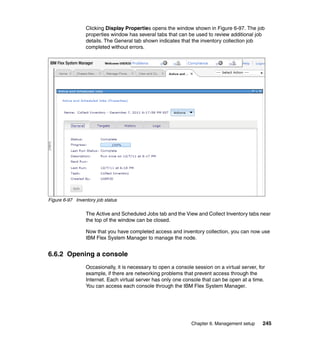 Clicking Display Properties opens the window shown in Figure 6-97. The job
properties window has several tabs that can be used to review additional job
details. The General tab shown indicates that the inventory collection job
completed without errors.

Figure 6-97 Inventory job status

The Active and Scheduled Jobs tab and the View and Collect Inventory tabs near
the top of the window can be closed.
Now that you have completed access and inventory collection, you can now use
IBM Flex System Manager to manage the node.

6.6.2 Opening a console
Occasionally, it is necessary to open a console session on a virtual server, for
example, if there are networking problems that prevent access through the
Internet. Each virtual server has only one console that can be open at a time.
You can access each console through the IBM Flex System Manager.

Chapter 6. Management setup

245

 