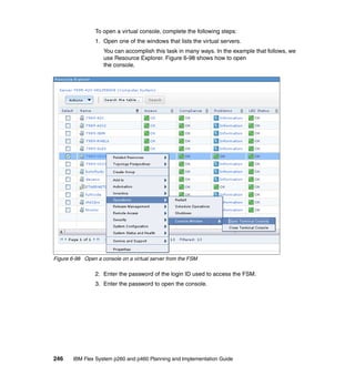To open a virtual console, complete the following steps:
1. Open one of the windows that lists the virtual servers.
You can accomplish this task in many ways. In the example that follows, we
use Resource Explorer. Figure 6-98 shows how to open
the console.

Figure 6-98 Open a console on a virtual server from the FSM

2. Enter the password of the login ID used to access the FSM.
3. Enter the password to open the console.

246

IBM Flex System p260 and p460 Planning and Implementation Guide

 