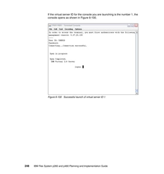 If the virtual server ID for the console you are launching is the number 1, the
console opens as shown in Figure 6-100.

Figure 6-100 Successful launch of virtual server ID 1

248

IBM Flex System p260 and p460 Planning and Implementation Guide

 