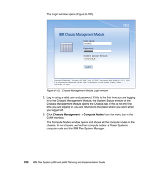 The Login window opens (Figure 6-102).

Figure 6-102 Chassis Management Module Login window

2. Log in using a valid user and password. If this is the first time you are logging
in to the Chassis Management Module, the System Status window of the
Chassis Management Module opens the Chassis tab. If this is not the first
time you are logging in, you are returned to the place where you were when
you logged off.
3. Click Chassis Management  Compute Nodes from the menu bar in the
CMM interface.
The Compute Nodes window opens and shows all the compute nodes in the
chassis. In our chassis, we had two compute nodes: a Power Systems
compute node and the IBM Flex System Manager.

250

IBM Flex System p260 and p460 Planning and Implementation Guide

 